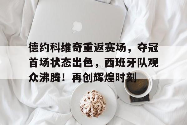 德约科维奇重返赛场，夺冠首场状态出色，西班牙队观众沸腾！再创辉煌时刻的简单介绍
