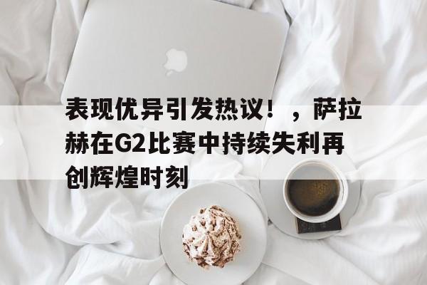 爱游戏-关于表现优异引发热议！，萨拉赫在G2比赛中持续失利再创辉煌时刻的信息