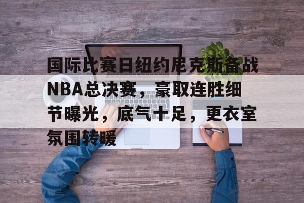 AYX GAMES-国际比赛日纽约尼克斯备战NBA总决赛，豪取连胜细节曝光，底气十足，更衣室氛围转暖的简单介绍