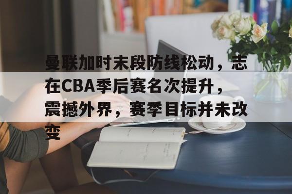 爱游戏平台体验-关于曼联加时末段防线松动，志在CBA季后赛名次提升，震撼外界，赛季目标并未改变的信息